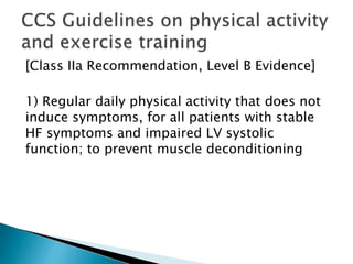 [Class IIa Recommendation, Level B Evidence]
1) Regular daily physical activity that does not
induce symptoms, for all patients with stable
HF symptoms and impaired LV systolic
function; to prevent muscle deconditioning
 