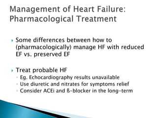 Some differences between how to
(pharmacologically) manage HF with reduced
EF vs. preserved EF
 Treat probable HF
◦ Eg. Echocardiography results unavailable
◦ Use diuretic and nitrates for symptoms relief
◦ Consider ACEi and ß-blocker in the long-term
 