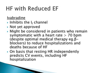 Ivabradine
 Inhibits the If channel
 Not yet approved
 Might be considered in patients who remain
symptomatic with a heart rate > 70 bpm
(despite optimal medical therapy eg.β-
blockers) to reduce hospitalizations and
deaths because of HF
 On basis that resting HR independently
predicts CV events, including HF
hospitalization
 