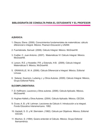 arturo yle martínez
dgep-uas 109
cálculo integral
A)	BÁSICA:
1.	Oteyza, Elena. (2006). Conocimientos fundamentales de matemáticas: cálculo
	 diferencial e integral. México. Pearson-Educación y UNAM.
2.	Fuenlabrada, Samuel. (2008). Cálculo Integral. México. McGrawHill.
3.	Cuéllar, C. Juan Antonio. (2007). Matemáticas VI: Cálculo Integral. México.
	McGrawHill.
4.	Larson, R.E. y Hostetler, P.R. y Edwrsds, H.B. (2009). Cálculo Integral:
	 Matemáticas II. México, McGrawHill.
5.	 GRANVILLE, W. A. (2006). Cálculo Diferencial e Integral. México, Editorial
	Limusa.
6.	 Salazar, Guerrero, Ludwing J. y Otros Autores. (2009). Cálculo Integral. México, 	
	 Grupo Editorial Patria.
B)	COMPLEMENTARIA:
7.	D. Hoffmann, Laurence y Otros autores. (2006). Cálculo Aplicado. México,
	McGrawHill.
8.	Hughes-Hallett y Otros Autores. (2004). Cálculo Aplicado. México, CECSA.
9.	Cruse, A. B. y M. Lehman. Lecciones de Cálculo II. Introducción a la integral.
	 Fondo Educativo Interamericano. 1982.
10. Hackett, S. O. y M. Sternstein. (1982). Cálculo por Objetivos. México, Editorial 	
	 CECSA.
11. Mochon, S. (1994). Quiero entender el Cálculo. México. Grupo Editorial
	 Iberoamérica.
BIBLIOGRAFÍA DE CONSULTA PARA EL ESTUDIANTE Y EL PROFESOR
 