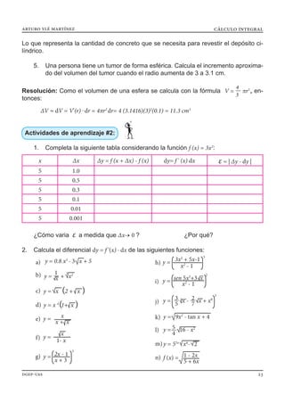 arturo ylé martínez
dgep-uas 23
cálculo integral
Lo que representa la cantidad de concreto que se necesita para revestir el depósito ci-
líndrico.
5.	 Una persona tiene un tumor de forma esférica. Calcula el incremento aproxima-
do del volumen del tumor cuando el radio aumenta de 3 a 3.1 cm.
Resolución: Como el volumen de una esfera se calcula con la fórmula V = — πr3
4
3 , en-
tonces:
	∆V ≈ dV = V'(r) . dr = 4πr2
dr= 4 (3.1416)(3)2
(0.1) = 11.3 cm3
Actividades de aprendizaje #2:
1.	 Completa la siguiente tabla considerando la función f (x) = 3x2
:
¿Cómo varia ε a medida que ∆x→ 0 ? ¿Por qué?
2.	 Calcula el diferencial dy = f '(x) · dx de las siguientes funciones:
x ∆x ∆y = f (x + ∆x) - f (x) dy= f ' (x) dx ε = | ∆y - dy |
5 1.0
5 0.5
5 0.3
5 0.1
5 0.01
5 0.001
y = — + x21
x
3
b)
y = x 2 + x( (c)
y = 0.8 x5
- 3 x + 5a)
y = x 4
1+ x( (d)
e)
f)
g)
h)
i)
y = — x - — x + x0
j)
3
33
5
2
7
y = 9x2
- tan x + 4k)
y =— 16 - x2
l) 5
4
y = 55x
x4
- 2m)
f (x) =n) 1 - 2x
5 + 6x
y =
x + x
x
y =
3
x + 3
2x - 1
y =
1- x
x
y =
5
x2
- 1
3x2
+ 5x-1
y =
2
x2
- 1
sen 5x3
+3 x
 