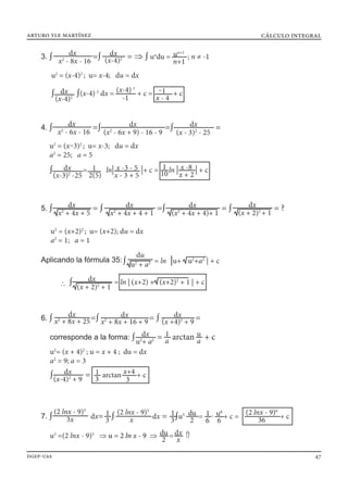 arturo yle martínez
dgep-uas 47
cálculo integral
5. ∫ = ∫ =∫ = ∫ = ?dx
x2
+ 4x + 5
dx
x2
+ 4x + 4 + 1
dx
(x2
+ 4x + 4)+ 1
dx
(x + 2)2
+ 1
u2
= (x+2)2
; u= (x+2); du = dx
a2
= 1; a = 1
∫ = ln |u+ u2
+a2
| + c
du
u2
+ a2
∴ ∫ = ln | (x+2) + (x+2)2
+ 1 | + cdx
(x + 2)2
+ 1
4. ∫ =∫ =∫ =dx
x2
- 6x - 16
dx
(x2
- 6x + 9) - 16 - 9
dx
(x - 3)2
- 25
u2
= (x–3)2
; u= x-3; du = dx
a2
= 25; a = 5
x -3 - 5
x - 3 + 5
∫ = ln| |+ c = ln | | + cdx
(x-3)2
-25
1
2(5)
1
10
x -8
x + 2
–1
x - 4
u2
= (x-4)2
; u= x-4; du = dx
∫ ∫(x-4)-2
dx = + c = + cdx
(x-4)2
3. ∫ =∫ = ⇒ ∫ un
du = ; n ≠ -1dx
x2
- 8x - 16
dx
(x-4)2
un+1
n+1
-1
(x-4)-1
Aplicando la fórmula 35:
u
a
corresponde a la forma: ∫ = arctan + c
6. ∫ =∫ = ∫ =dx
x2
+ 8x + 25
dx
x2
+ 8x + 16 + 9
dx
(x +4)2
+ 9
dx
u2
+ a2
1
a
u2
= (x + 4)2
; u = x + 4 ; du = dx
a2
= 9; a = 3
∫ = arctan + cdx
(x-4)2
+ 9 3
x+41
3
7. ∫ dx= ∫ dx = ∫u5
= · + c = + c
(2 lnx - 9)5
3x
(2 lnx - 9)5
x
1
3
1
3
du
2
1
6
1
6
u6
6
(2 lnx - 9)6
36
u5
=(2 lnx - 9)5
⇒ u = 2 ln x - 9 ⇒ = ⇑du
2
dx
x
 