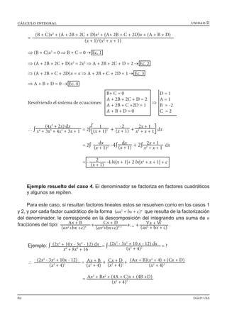 unidad IIcálculo integral
60 dgep-uas
	 Ejemplo resuelto del caso 4. El denominador se factoriza en factores cuadráticos
y algunos se repiten.
Para este caso, si resultan factores lineales estos se resuelven como en los casos 1
y 2, y por cada factor cuadrático de la forma (ax2
+ bx + c)n
que resulta de la factorización
del denominador, le corresponde en la descomposición del integrando una suma de n
fracciones del tipo: + +... +Ax + B
(ax2
+bx +c)n
Cx + D
(ax2
+bx+c)n-1
Vx + W
(ax2
+ bx + c)
.
=
(B + C)x3
+ (A + 2B + 2C + D)x2
+ (A+ 2B + C + 2D)x + (A + B + D)
(x + 1)2
(x2
+ x + 1)
⇒ (B + C)x3
= 0 ⇒ B + C = 0 → Ec. 1
⇒ (A + 2B + 2C + D)x2
= 2x2
⇒ A + 2B + 2C + D = 2 → Ec. 2
⇒ (A + 2B + C + 2D)x = x ⇒ A + 2B + C + 2D = 1 → Ec. 3
⇒ A + B + D = 0 → Ec. 4
Resolviendo el sistema de ecuaciones: ⇒
B+ C = 0
A + 2B + 2C + D = 2
A + 2B + C +2D = 1
A + B + D = 0
D = 1
A = 1
B = -2
C = 2
∴ ∫ = 2∫ + + dx
1
(x + 1)2
-2
(x + 1)
2x + 1
x2
+ x + 1
(4x2
+ 2x) dx
x4
+ 3x3
+ 4x2
+ 3x + 1
= 2∫ -4∫ + 2∫ dxdx
(x + 1)2
dx
(x + 1)
2x + 1
x2
+ x + 1
= - -4 ln|x + 1|+ 2 ln|x2
+ x + 1| + c2
(x + 1)
Ejemplo: ∫ = ∫ = ?(2x3
+ 10x - 3x2
- 12) dx
x4
+ 8x2
+ 16
(2x3
- 3x2
+ 10 x - 12) dx
(x2
+ 4)2
∴ = + +Ax + B
(x2
+ 4)
(2x3
- 3x2
+ 10x - 12)
(x2
+ 4)2
Cx + D
(x2
+ 4)2
(Ax + B)(x2
+ 4) + (Cx + D)
(x2
+ 4)2
= Ax3
+ Bx2
+ (4A + C)x + (4B +D)
(x2
+ 4)2
 