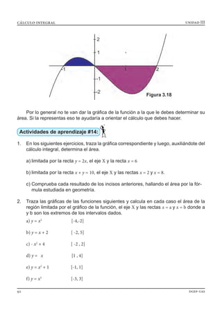 unidad IIIcálculo integral
92 dgep-uas
Por lo general no te van dar la gráfica de la función a la que le debes determinar su
área. Si la representas eso te ayudaría a orientar el cálculo que debes hacer.
Actividades de aprendizaje #14:
1.	 En los siguientes ejercicios, traza la gráfica correspondiente y luego, auxiliándote del
cálculo integral, determina el área.
a)	limitada por la recta y = 2x, el eje X y la recta x = 6
b)	limitada por la recta x + y = 10, el eje X y las rectas x = 2 y x = 8.
c)	Comprueba cada resultado de los incisos anteriores, hallando el área por la fór-	
	 mula estudiada en geometría.
2.	 Traza las gráficas de las funciones siguientes y calcula en cada caso el área de la
región limitada por el gráfico de la función, el eje X y las rectas x = a y x = b donde a
y b son los extremos de los intervalos dados.
a) y = x2
[-4,-2]
b) y = x + 2 [ -2, 5]
c) - x2
+ 4 [ -2 , 2]
d) y = x [1 , 4]
e) y = x2
+ 1 [-1, 1]
f) y = x3
[-3, 3]
Figura 3.18
 