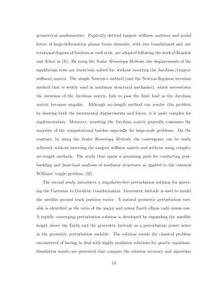 geometrical nonlinearities. Explicitly derived tangent stiﬀness matrices and nodal
forces of large-deformation planar beam elements, with two translational and one
rotational degrees of freedom at each node, are adopted following the work of Kondoh
and Atluri in [31]. By using the Scalar Homotopy Methods, the displacements of the
equilibrium state are iteratively solved for, without inverting the Jacobian (tangent
stiﬀness) matrix. The simple Newton’s method (and the Newton-Raphson iteration
method that is widely used in nonlinear structural mechanics), which necessitates
the inversion of the Jacobian matrix, fails to pass the limit load as the Jacobian
matrix becomes singular. Although arc-length method can resolve this problem
by limiting both the incremental displacements and forces, it is quite complex for
implementation. Moreover, inverting the Jacobian matrix generally consumes the
majority of the computational burden especially for large-scale problems. On the
contrary, by using the Scalar Homotopy Methods, the convergence can be easily
achieved, without inverting the tangent stiﬀness matrix and without using complex
arc-length methods. The study thus opens a promising path for conducting post-
buckling and limit-load analyses of nonlinear structures as applied to the classical
Williams’ toggle problem, [32].
The second study introduces a singularity-free perturbation solution for invert-
ing the Cartesian to Geodetic transformation. Geocentric latitude is used to model
the satellite ground track position vector. A natural geometric perturbation vari-
able is identiﬁed as the ratio of the major and minor Earth ellipse radii minus one.
A rapidly converging perturbation solution is developed by expanding the satellite
height above the Earth and the geocentric latitude as a perturbation power series
in the geometric perturbation variable. The solution avoids the classical problem
encountered of having to deal with highly nonlinear solutions for quartic equations.
Simulation results are presented that compare the solution accuracy and algorithm
14
 