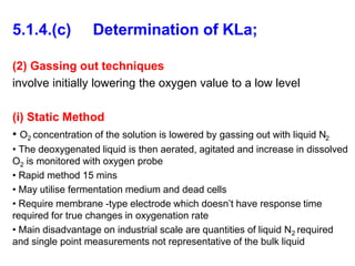 5.1.4.(c) Determination of KLa;
(2) Gassing out techniques
involve initially lowering the oxygen value to a low level
(i) Static Method
• O2 concentration of the solution is lowered by gassing out with liquid N2
• The deoxygenated liquid is then aerated, agitated and increase in dissolved
O2 is monitored with oxygen probe
• Rapid method 15 mins
• May utilise fermentation medium and dead cells
• Require membrane -type electrode which doesn’t have response time
required for true changes in oxygenation rate
• Main disadvantage on industrial scale are quantities of liquid N2 required
and single point measurements not representative of the bulk liquid
 