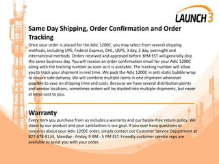 Same Day Shipping, Order Confirmation and Order
Tracking
Once your order is placed for the Adic 1200C, you may select from several shipping
methods, including UPS, Federal Express, DHL, USPS, 3 day, 2 day, overnight and
international methods. Orders received and approved before 3PM EST will generally ship
the same business day. You will receive an order confirmation email for your Adic 1200C
along with the tracking number as soon as it is available. The tracking number will allow
you to track your shipment in real time. We pack the Adic 1200C in anti-static bubble wrap
to ensure safe delivery. We will combine multiple items in one shipment whenever
possible to save on shipping time and costs. Because we have several distribution points
and vendor locations, sometimes orders will be divided into multiple shipments, but never
at extra cost to you.
_______________________________________
Warranty
Every item you purchase from us includes a warranty and our hassle-free return policy. We
stand by our product and your satisfaction is our goal. If you ever have questions or
concerns about your Adic 1200C order, simply contact our Customer Service Department at
877-878-9134, Monday - Friday, 9 AM - 5 PM EST. Friendly customer service reps are
available to assist you with your order.
 