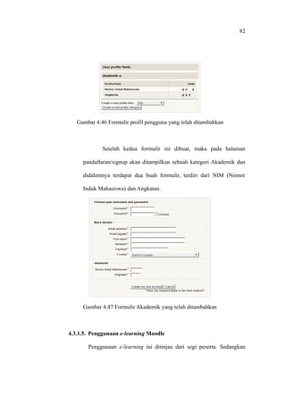 82




   Gambar 4.46 Formulir profil pengguna yang telah ditambahkan



             Setelah kedua formulir ini dibuat, maka pada halaman

     pandaftaran/signup akan ditampilkan sebuah kategori Akademik dan

     didalamnya terdapat dua buah formulir, terdiri dari NIM (Nomor

     Induk Mahasiswa) dan Angkatan.




     Gambar 4.47 Formulir Akademik yang telah ditambahkan



4.3.1.5. Penggunaan e-learning Moodle

       Penggunaan e-learning ini ditinjau dari segi peserta. Sedangkan
 