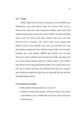12




2.2.3 MySQL

       MySQL adalah Relational Database Management System (RDBMS) yang

didistribusikan secara gratis dibawah lisensi GPL (General Public License).

Dimana setiap orang bebas untuk menggunakan MySQL, namun tidak boleh

dijadikan produk turunan yang bersifat komersial. MySQL sebenarnya merupakan

turunan salah satu konsep utama dalam database sejak lama, yaitu SQL

(Structured Query Language). SQL adalah sebuah konsep pengoperasian

database, terutama untuk pemilihan atau seleksi dan pemasukan data, yang

memungkinkan pengoperasian data dikerjakan dengan mudah secara otomatis.

Keandalan suatu sistem database (DBMS) dapat diketahui dari cara kerja

optimizer-nya dalam melakukan proses perintah-perintah SQL, yang dibuat oleh

user maupun program-program aplikasinya. Sebagai database server, MySQL

dapat dikatakan lebih unggul dibandingkan database server lainnya dalam query

data. Hal ini terbukti untuk query yang dilakukan oleh single user, kecepatan

query MySQL bisa sepuluh kali lebih cepat dari PostgreSQL dan lima kali lebih

cepat dibandingkan Interbase.



2.2.3.1 Keistimewaan MySQL

     MySQL memiliki beberapa keistimewaan, antara lain:

   1. Portabilitas. MySQL dapat berjalan stabil pada berbagai sistem operasi

       seperti Windows, Linux, FreeBSD, Mac Os X Server, Solaris, Amiga, dan

       masih banyak lagi.
 