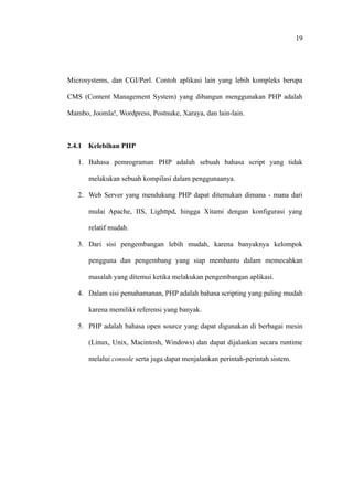 19




Microsystems, dan CGI/Perl. Contoh aplikasi lain yang lebih kompleks berupa

CMS (Content Management System) yang dibangun menggunakan PHP adalah

Mambo, Joomla!, Wordpress, Postnuke, Xaraya, dan lain-lain.



2.4.1 Kelebihan PHP

   1. Bahasa pemrograman PHP adalah sebuah bahasa script yang tidak

       melakukan sebuah kompilasi dalam penggunaanya.

   2. Web Server yang mendukung PHP dapat ditemukan dimana - mana dari

       mulai Apache, IIS, Lighttpd, hingga Xitami dengan konfigurasi yang

       relatif mudah.

   3. Dari sisi pengembangan lebih mudah, karena banyaknya kelompok

       pengguna dan pengembang yang siap membantu dalam memecahkan

       masalah yang ditemui ketika melakukan pengembangan aplikasi.

   4. Dalam sisi pemahamanan, PHP adalah bahasa scripting yang paling mudah

       karena memiliki referensi yang banyak.

   5. PHP adalah bahasa open source yang dapat digunakan di berbagai mesin

       (Linux, Unix, Macintosh, Windows) dan dapat dijalankan secara runtime

       melalui console serta juga dapat menjalankan perintah-perintah sistem.
 