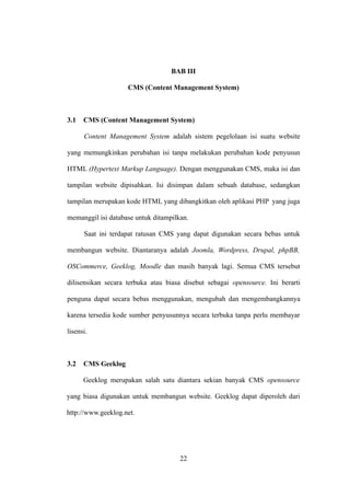 BAB III

                    CMS (Content Management System)



3.1   CMS (Content Management System)

      Content Management System adalah sistem pegelolaan isi suatu website

yang memungkinkan perubahan isi tanpa melakukan perubahan kode penyusun

HTML (Hypertext Markup Language). Dengan menggunakan CMS, maka isi dan

tampilan website dipisahkan. Isi disimpan dalam sebuah database, sedangkan

tampilan merupakan kode HTML yang dibangkitkan oleh aplikasi PHP yang juga

memanggil isi database untuk ditampilkan.

      Saat ini terdapat ratusan CMS yang dapat digunakan secara bebas untuk

membangun website. Diantaranya adalah Joomla, Wordpress, Drupal, phpBB,

OSCommerce, Geeklog, Moodle dan masih banyak lagi. Semua CMS tersebut

dilisensikan secara terbuka atau biasa disebut sebagai opensource. Ini berarti

penguna dapat secara bebas menggunakan, mengubah dan mengembangkannya

karena tersedia kode sumber penyusunnya secara terbuka tanpa perlu membayar

lisensi.



3.2   CMS Geeklog

      Geeklog merupakan salah satu diantara sekian banyak CMS opensource

yang biasa digunakan untuk membangun website. Geeklog dapat diperoleh dari

http://www.geeklog.net.




                                      22
 