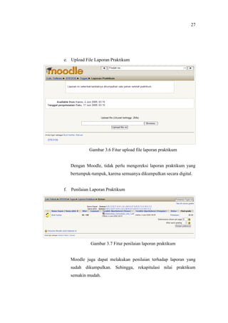 27




e. Upload File Laporan Praktikum




            Gambar 3.6 Fitur upload file laporan praktikum


   Dengan Moodle, tidak perlu mengoreksi laporan praktikum yang
   bertumpuk-tumpuk, karena semuanya dikumpulkan secara digital.


f. Penilaian Laporan Praktikum




             Gambar 3.7 Fitur penilaian laporan praktikum


   Moodle juga dapat melakukan penilaian terhadap laporan yang
   sudah dikumpulkan. Sehingga, rekapitulasi nilai praktikum
   semakin mudah.
 
