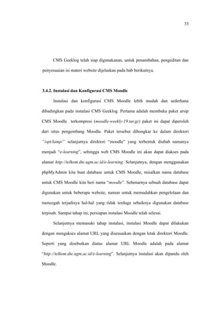 33




      CMS Geeklog telah siap digunakanan, untuk penambahan, pengeditan dan

penyesuaian isi materi website dijelaskan pada bab berikutnya.



3.4.2. Instalasi dan Konfigurasi CMS Moodle

      Instalasi dan konfigurasi CMS Moodle lebih mudah dan sederhana

dibadingkan pada instalasi CMS Geeklog. Pertama adalah membuka paket arsip

CMS Moodle terkompresi (moodle-weekly-19.tar.gz) paket ini dapat diperoleh

dari situs pengembang Moodle. Paket tersebut dibongkar ke dalam direktori

“/opt/lamp/” selanjutnya direktori “moodle” yang terbentuk diubah namanya

menjadi “e-learning”, sehingga web CMS Moodle ini akan dapat diakses pada

alamat http://telkom.dte.ugm.ac.id/e-learning. Selanjutnya, dengan menggunakan

phpMyAdmin kita buat database untuk CMS Moodle, misalkan nama database

untuk CMS Moodle kita beri nama “moodle”. Sebenarnya sebuah database dapat

digunakan untuk beberapa website, namun untuk memudahkan pengelolaan dan

mencegah terjadinya hal-hal yang tidak terduga sebaiknya digunakan database

terpisah. Sampai tahap ini, persiapan instalasi Moodle telah selesai.

      Selanjutnya memasuki tahap instalasi, instalasi Moodle dapat dilakukan

dengan mengakses alamat URL yang disesuaikan dengan letak direktori Moodle.

Seperti yang disebutkan diatas alamat URL Moodle adalah pada alamat

“http://telkom.dte.ugm.ac.id/e-learning”. Selanjutnya instalasi akan dipandu oleh

Moodle.
 