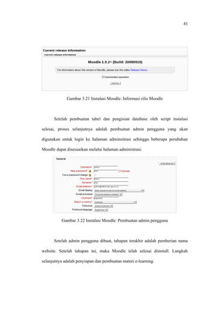 41




             Gambar 3.21 Instalasi Moodle: Informasi rilis Moodle



      Setelah pembuatan tabel dan pengisian database oleh script instalasi

selesai, proses selanjutnya adalah pembuatan admin pengguna yang akan

digunakan untuk login ke halaman adminsitrasi sehingga beberapa perubahan

Moodle dapat disesuaikan melalui halaman administrasi.




          Gambar 3.22 Instalasi Moodle: Pembuatan admin pengguna



      Setelah admin pengguna dibuat, tahapan terakhir adalah pemberian nama

website. Setelah tahapan ini, maka Moodle telah selesai diinstall. Langkah

selanjutnya adalah penyiapan dan pembuatan materi e-learning.
 