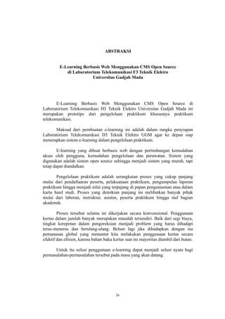 ABSTRAKSI


         E-Learning Berbasis Web Menggunakan CMS Open Source
            di Laboratorium Telekomunikasi F3 Teknik Elektro
                        Universitas Gadjah Mada




       E-Learning Berbasis Web Menggunakan CMS Open Source di
Laboratorium Telekomunikasi D3 Teknik Elektro Universitas Gadjah Mada ini
merupakan prototipe dari pengelolaan praktikum khususnya praktikum
telekomunikasi.

      Maksud dari pembuatan e-learning ini adalah dalam rangka penyiapan
Laboratorium Telekomunikasi D3 Teknik Elektro UGM agar ke depan siap
menerapkan sistem e-learning dalam pengelolaan praktikum.

        E-learning yang dibuat berbasis web dengan pertimbangan kemudahan
akses oleh pengguna, kemudahan pengelolaan dan perawatan. Sistem yang
digunakan adalah sistem open source sehingga menjadi sistem yang murah, tapi
tetap dapat diandalkan.

       Pengelolaan praktikum adalah serangkaian proses yang cukup panjang
mulai dari pendaftaaran peserta, pelaksanaan praktikum, pengumpulan laporan
praktikum hingga menjadi nilai yang terpajang di papan pengumuman atau dalam
kartu hasil studi. Proses yang demikian panjang ini melibatkan banyak pihak
mulai dari laboran, instruktur, asisten, peserta praktikum hingga staf bagian
akademik.

        Proses tersebut selama ini dikerjakan secara konvensional. Penggunaan
kertas dalam jumlah banyak merupakan masalah tersendiri. Baik dari segi biaya,
tingkat kerepotan dalam pengoreksian menjadi problem yang harus dihadapi
terus-menerus dan berulang-ulang. Belum lagi jika dihadapkan dengan isu
pemanasan global yang menuntut kita melakukan penggunaan kertas secara
efektif dan efisien, karena bahan baku kertas saat ini mayoritas diambil dari hutan.

      Untuk itu solusi penggunaan e-learning dapat menjadi solusi nyata bagi
permasalahan-permasalahan tersebut pada masa yang akan datang.




                                         iv
 