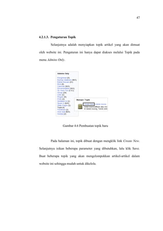 47




4.2.1.3. Pengaturan Topik

        Selanjutnya adalah menyiapkan topik artikel yang akan dimuat

oleh website ini. Pengaturan ini hanya dapat diakses melalui Topik pada

menu Admins Only.




                 Gambar 4.6 Pembuatan topik baru



        Pada halaman ini, topik dibuat dengan mengklik link Create New.

Selanjutnya isikan beberapa parameter yang dibutuhkan, lalu klik Save.

Buat beberapa topik yang akan mengelompokkan artikel-artikel dalam

website ini sehingga mudah untuk dikelola.
 