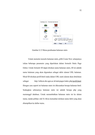 52




           Gambar 4.13 Menu pembuatan halaman statis



      Untuk memulai menulis halaman statis, pilih Create New selanjutnya

isikan beberapa parameter yang diperlukan dalam formulir Static Page

Editor. Untuk formulir ID dapat diisikan nama halaman statis, ID ini adalah

nama halaman yang akan digunakan sebagai akhir alamat URL halaman.

Misal ID diisikan profil.html maka dalam URL nanti alamat akan dituliskan

sebagai       http://telkom.dte.ugm.ac.id/staticpages/index.php/profil.html.

Dengan cara seperti ini halaman statis ini dikesankan berupa halaman html.

Sedangkan sebenarnya halaman statis ini adalah berupa php yang

memanggil database. Untuk menambahkan halaman statis ini ke dalam

menu, tandai pilihan Add To Menu kemudian tuliskan nama label yang akan

ditampilkan ke daftar menu.
 