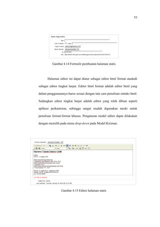 53




          Gambar 4.14 Formulir pembuatan halaman statis



      Halaman editor ini dapat diatur sebagai editor html format ataukah

sebagai editor tingkat lanjut. Editor html format adalah editor html yang

dalam penggunaannya harus sesuai dengan tata cara penulisan sintaks html.

Sedangkan editor tingkat lanjut adalah editor yang telah dibuat seperti

aplikasi perkantoran, sehingga sangat mudah digunakan meski untuk

penulisan format-format khusus. Pengaturan model editor dapat dilakukan

dengan memilih pada menu drop-down pada Model Kiriman.




                Gambar 4.15 Editor halaman statis
 