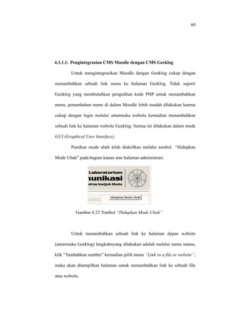 60




4.3.1.1. Pengintegrasian CMS Moodle dengan CMS Geeklog

        Untuk mengintegrasikan Moodle dengan Geeklog cukup dengan

menambahkan sebuah link menu ke halaman Geeklog. Tidak seperti

Geeklog yang membutuhkan pengeditan kode PHP untuk menambahkan

menu, penambahan menu di dalam Moodle lebih mudah dilakukan karena

cukup dengan login melalui antarmuka website kemudian menambahkan

sebuah link ke halaman website Geeklog. Semua ini dilakukan dalam mode

GUI (Graphical User Interface).

        Pastikan mode ubah telah diaktifkan melalui tombol “Hidupkan

Mode Ubah” pada bagian kanan atas halaman administrasi.




           Gambar 4.23 Tombol “Hidupkan Mode Ubah”



        Untuk menambahkan sebuah link ke halaman depan website

(antarmuka Geeklog) langkahnyang dilakukan adalah melalui menu utama,

klik “Tambahkan sumber” kemudian pilih menu “Link ro a file or website”,

maka akan ditampilkan halaman untuk menambahkan link ke sebuah file

atau website.
 