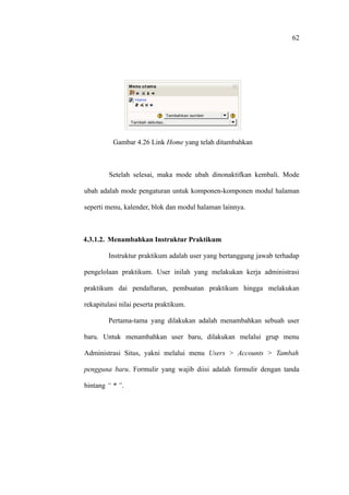 62




          Gambar 4.26 Link Home yang telah ditambahkan



         Setelah selesai, maka mode ubah dinonaktifkan kembali. Mode

ubah adalah mode pengaturan untuk komponen-komponen modul halaman

seperti menu, kalender, blok dan modul halaman lainnya.



4.3.1.2. Menambahkan Instruktur Praktikum

        Instruktur praktikum adalah user yang bertanggung jawab terhadap

pengelolaan praktikum. User inilah yang melakukan kerja administrasi

praktikum dai pendaftaran, pembuatan praktikum hingga melakukan

rekapitulasi nilai peserta praktikum.

        Pertama-tama yang dilakukan adalah menambahkan sebuah user

baru. Untuk menambahkan user baru, dilakukan melalui grup menu

Administrasi Situs, yakni melalui menu Users > Accounts > Tambah

pengguna baru. Formulir yang wajib diisi adalah formulir dengan tanda

bintang “ * ”.
 