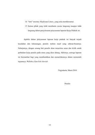 14. “Istri” tercinta -Slackware Linux-, yang setia membersamai.

        15. Semua pihak yang telah membantu secara langsung maupun tidak

            langsung dalam penyelesaian penyusunan laporan Kerja Praktek ini.



      Apabila dalam penyusunan laporan kerja praktek ini banyak terjadi

kesalahan dan kekurangan, penulis mohon maaf yang sebesar-besarnya.

Selanjutnya, dengan senang hati penulis akan menerima saran dan kritik untuk

perbaikan kerja penulis pada masa yang akan datang. Akhirnya, semoga laporan

ini bermanfaat bagi yang membutuhkan dan memerlukannya dalam memenuhi

tujuannya. Wallahu a'lam bish showab.



                                                  Yogyakarta, Maret 2010




                                                          Penulis




                                        vii
 