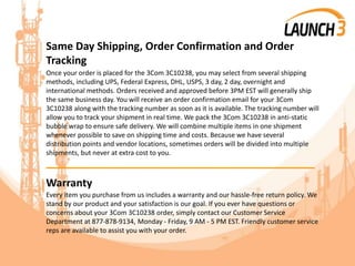 Same Day Shipping, Order Confirmation and Order
Tracking
Once your order is placed for the 3Com 3C10238, you may select from several shipping
methods, including UPS, Federal Express, DHL, USPS, 3 day, 2 day, overnight and
international methods. Orders received and approved before 3PM EST will generally ship
the same business day. You will receive an order confirmation email for your 3Com
3C10238 along with the tracking number as soon as it is available. The tracking number will
allow you to track your shipment in real time. We pack the 3Com 3C10238 in anti-static
bubble wrap to ensure safe delivery. We will combine multiple items in one shipment
whenever possible to save on shipping time and costs. Because we have several
distribution points and vendor locations, sometimes orders will be divided into multiple
shipments, but never at extra cost to you.
_______________________________________
Warranty
Every item you purchase from us includes a warranty and our hassle-free return policy. We
stand by our product and your satisfaction is our goal. If you ever have questions or
concerns about your 3Com 3C10238 order, simply contact our Customer Service
Department at 877-878-9134, Monday - Friday, 9 AM - 5 PM EST. Friendly customer service
reps are available to assist you with your order.
 