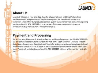 About Us
Launch 3 Telecom is your one stop shop for all your Telecom and Data/Networking
Hardware needs and genuine ADC replacement parts. We have loyally served our
customers since 2003. Our product expertise, quality customer service, competitive pricing
-on items like this ADC 1320119-11 -- are a few of the reasons why more telecom
professionals buy from Launch 3 Telecom every day.
_______________________________________
Payment and Processing
We accept Visa, Mastercard, American Express and Paypal payments for this ADC 1320119-
11. We can also accept Purchase Orders for Net Terms upon approval. Launch 3 Telecom
does have a Government Cage Code so if this is for a Government purchase please tells us!
You may also call us at 877-878-9134 or email us at sales@launch3.net for our credit card
form. Please call us today to purchase this ADC 1320119-11 item while inventory and sale
last.
 
