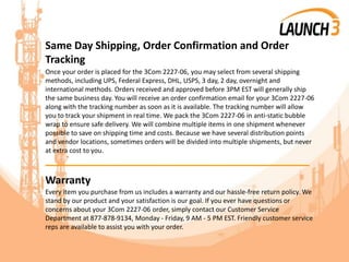 Same Day Shipping, Order Confirmation and Order
Tracking
Once your order is placed for the 3Com 2227-06, you may select from several shipping
methods, including UPS, Federal Express, DHL, USPS, 3 day, 2 day, overnight and
international methods. Orders received and approved before 3PM EST will generally ship
the same business day. You will receive an order confirmation email for your 3Com 2227-06
along with the tracking number as soon as it is available. The tracking number will allow
you to track your shipment in real time. We pack the 3Com 2227-06 in anti-static bubble
wrap to ensure safe delivery. We will combine multiple items in one shipment whenever
possible to save on shipping time and costs. Because we have several distribution points
and vendor locations, sometimes orders will be divided into multiple shipments, but never
at extra cost to you.
_______________________________________
Warranty
Every item you purchase from us includes a warranty and our hassle-free return policy. We
stand by our product and your satisfaction is our goal. If you ever have questions or
concerns about your 3Com 2227-06 order, simply contact our Customer Service
Department at 877-878-9134, Monday - Friday, 9 AM - 5 PM EST. Friendly customer service
reps are available to assist you with your order.
 