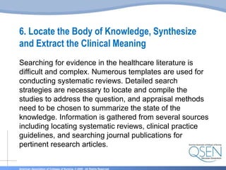 American Association of Colleges of Nursing. © 2009 - All Rights Reserved.
6. Locate the Body of Knowledge, Synthesize
and Extract the Clinical Meaning
Searching for evidence in the healthcare literature is
difficult and complex. Numerous templates are used for
conducting systematic reviews. Detailed search
strategies are necessary to locate and compile the
studies to address the question, and appraisal methods
need to be chosen to summarize the state of the
knowledge. Information is gathered from several sources
including locating systematic reviews, clinical practice
guidelines, and searching journal publications for
pertinent research articles.
 