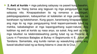  2. Awit at kurido = mga patulang salaysay na paawit kung basahin.
Pawang sa 1bang bansa ang tagpuan ng mga pangyayari sa mga
salaysay nito. Kinapapalooban ito ng romansa o pag-ibigan,
pakikipagsapalaran, kabayanihan at kataksilan at mga pantakas sa
karahasan ng katotohanan. Kung gayon, karaniwang kinapapalooban
ang mga ito ng mga pangyayaring hindi kapani-paniwala tulad ng
mahika, kababalaghan at mga kapangyarihang super-natural. Ang
kaibhan ng awit at korido ay nasa anyo, sa sukat. Ang awit ay may
mga taludtod na lalabindalawahing pantig tulad ng sa Florante at
Laura ni Francisco Balagtas at Buhay ni Segismundo ni E. Julian de
Tandiana. Samantala, ang kurido naman ay wawaluhing pantig ang
bawat taludtod tulad ng sa lbong Adarna ni Jose de la Cruz.
 