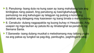 5. Panubong- Isang dula na kung saan ay isang mahabang tula ang
binibigkas nang paawit. Ang panubong ay kasingkahulugan ng
pamutong na ang kahulugan ay lalagyan ng putong o koronang
bulaklak ang dalagang may kaarawan ng isang binata o manunubong.
 6. Cenakulo- dulang nagpapakita ng buong buhay ni Hesukristo. Ang
usapan ng mga tauhan ay patula.Ito ay itinatanghal sa panahon ng
Semana Santa.
 7.Sarswela- isang dulang musikal o melodramang may tatlong yugto
na ang paksa ay tungkol sa pag-ibig, panibugho, paghihiganti atbp.
 