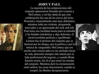 JOHN Y PAUL
        La mayoría de las composiciones del
 conjunto aparecieron firmadas por Lennon y
     McCartney, y no hay duda de que esta
  colaboración fue una de las claves del éxito.
Personal y musicalmente eran muy diferentes;
     mientras John era violento, desgarrado,
 innovador y un apasionado del rock and roll,
Paul tenía una facilidad innata para la melodía
  y las baladas románticas y algo dulzones, el
     cóctel resultaba perfecto y equilibrado.
   Lennon fue el primero del conjunto que se
interesó por las drogas, por la política y por la
   música de vanguardia; McCartney que era
mucho más conservador en sus actitudes hacia
  la vida, demostró siempre más interés por el
 lado profesional del negocio, y cuando Brian
 Epstein murió, fue él el que tomó las riendas
 del conjunto. Mientras duró la comunicación
entre ambos, las cosas funcionaron; cuando se
       rompió, los Bealtes desaparecieron.
 