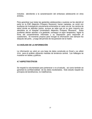 37
incluidos atendiendo a la caracterización del embarazo adolescente en otros
ámbitos.
Para garantizar que todas las gestantes adolescentes a quienes se les atendió el
parto en la ESE Alejandro Próspero Reverand, fueran captadas, se contó con
auxiliares de investigación previamente entrenados en cada uno de los centros de
salud donde se atienden partos, aunque se sabe que en su gran mayoría son
atendidos en el Hospital Universitario Alejandro Próspero Reverend. Estos
auxiliares debían abordar a la gestante, conseguir el rapor terapéutico, lograr la
firma del consentimiento informado y su disposición para responder el
cuestionario. El momento propicio para recoger la información casi siempre fue
después del parto, y luego del período de recuperación de la madre.
4.6 ANÁLISIS DE LA INFORMACIÓN
La información se volcó en una base de datos construida en Excel y se utilizó
SPSS para el análisis utilizando medidas de tendencia central. Los hallazgos se
muestran en tablas y gráficos.
4.7 ASPECTOS ÉTICOS
Se respetó la voluntariedad para pertenecer o no al estudio, así como también se
garantizó la confidencialidad de los datos recolectados. Este estudio respetó los
principios de beneficencia, no maleficencia,
 
