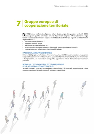 Politica di coesione Investire nella crescita e nell’occupazione | 13
Dal 2006 i partner locali e regionali possono istituire Gruppi europei di cooperazione territoriale (GECT),
con un quadro giuridico comune che consente di superare le complesse differenze tra norme e rego-
lamenti nazionali. La Commissione propone modifiche sostanziali relative ai seguenti aspetti dell’attuale
regolamento GECT:
•	 istituzione semplificata dei GECT;
•	 esame dell’ambito di attività;
•	 apertura dei GECT alle regioni non UE;
•	 regole operative più chiare su assunzione di personale, spesa e protezione dei creditori e
•	 cooperazione pratica nella fornitura di servizi pubblici e locali.
MAGGIORE FLESSIBILITA NELL’ADESIONE
DatempoiGECTpropongonol’inclusionedimembrinonappartenentiall’UE.Ilregolamentoattualmentegarantisce
tale possibilità a determinate condizioni.Tuttavia, qualora tali GECT includano membri di un unico Stato membro
e di un paese terzo, sarà necessaria una base giuridica aggiuntiva nel Trattato che regoli la cooperazione con
paesi terzi.
NORME PER L’ISTITUZIONE DI UN GECT E APPROVAZIONE
DELLE AUTORITA NAZIONALI COMPETENTI
Vengono specificati i criteri per l’approvazione o il rigetto dei GECT da parte delle autorità nazionali e viene
proposto un periodo di tempo limitato per la valutazione e la decisione.
Gruppo europeo di
cooperazione territoriale7
 