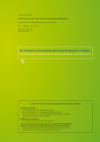 COME OTTENERE LE PUBBLICAZIONI DELL’UNIONE EUROPEA
Pubblicazioni gratuite:
• 	 tramite EU Bookshop (http://bookshop.europa.eu);
•	presso le rappresentanze o le delegazioni dell’Unione europea.
Per ottenere indicazioni e prendere contatto collegarsi a http://ec.europa.eu
o inviare un fax al numero +352 29 29-42758.
Pubblicazioni a pagamento:
• 	 tramite EU Bookshop (http://bookshop.europa.eu).
Abbonamenti a pagamento (ad esempio serie annuali della Gazzetta ufficiale
dell’Unione europea, raccolte della giurisprudenza della Corte di giustizia):
• 	tramite gli uffici vendita dell’Ufficio delle pubblicazioni dell’Unione europea
(http://publications.europa.eu/others/agents/index_it.htm).
Commissione europea
Politica di coesione 2014 -2020 – Investire nella crescita e nell’occupazione
Lussemburgo: Ufficio delle pubblicazioni dell’Unione europea
2011 — 20 pagg. — 21 × 29,7 cm
ISBN 978-92-79-21496-7
doi:10.2776/4595
Per visualizzare il testo integrale delle proposte legislative, consultare:
http://ec.europa.eu/regional_policy/what/future/proposals_2014_2020_en.cfm
 