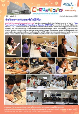 ประจำเดือนมีนำคม พ.ศ. 2559ปีที่ 7 ฉบับที่ 47
ค่ายวิทยาศาสตร์และเทคโนโลยีสีเขียว
ศูนย์เรียนรู้ทักษะหุ่นยนต์โรบอทชำยด์/แอดชำยด์ ได ้มำจัดกิจกรรมอบรมเชิงปฏิบัติกำรให ้กับเยำวชนกว่ำ 40 คน ใน “ค่าย
วิทยาศาสตร์และเทคโนโลยีสีเขียว Green Energy Robotics (STEMC3)” ระหว่ำงวันที่ 25-26 มีนำคม 2559 ณ ห ้อง
บรรยำย 1 และ 2 บ ้ำนวิทยำศำสตร์สิรินธร อุทยำนวิทยำศำสตร์ประเทศไทย สวทช. โดยมีกิจกรรมเรียนรู้หุ่นยนต์ระบบอัตโนมัติ
เรียนรู้ด ้ำน HW กำรประกอบหุ่นยนต์ และสร้ำงสรรค์ตัวต่อหุ่นยนต์อัจฉริยะ Green Energy เป็นโมเดลต ้นแบบขบวนกำรเรียนรู้
พื้นฐำนกำรทดลอง กำรทำกิจกรรมโครงงำนวิทยำศำสตร์ด ้ำนพลังงำนทดแทนเพื่อสิ่งแวดล ้อม พลังลม พลังน้ำ พลังแสงอำทิตย์
พลังควำมยืดหยุ่น ตลอดทั้งกำรผลิตและกำรเก็บสะสมพลังงำนไฟฟ้ำ พร ้อมกำรทดสอบและนำเสนอผลงำนพลังงำนทดแทน
Green Energy Robotics เพื่อมุ่งเน้นกำรสร้ำงเจตคติที่ดีและสนุกกับวิทยำศำสตร์รอบตัวสำหรับเด็กช่วงประถมวัย..
 