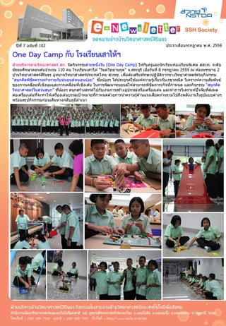 ประจำเดือนกรกฎำคม พ.ศ. 2559ปีที่ 7 ฉบับที่ 102
One Day Camp กับ โรงเรียนเสาไห้ฯ
ฝ่ ำยบริหำรค่ำยวิทยำศำสตร์ สก. จัดกิจกรรมค่ำยหนึ่งวัน (One Day Camp) ให ้กับครูและนักเรียนห ้องเรียนพิเศษ สสวท. ระดับ
มัธยมศึกษำตอนต ้นจำนวน 110 คน โรงเรียนเสำไห ้ “วิมลวิทยำนุกูล” จ.สระบุรี เมื่อวันที่ 8 กรกฎำคม 2559 ณ ห ้องบรรยำย 2
บ ้ำนวิทยำศำสตร์สิรินธร อุทยำนวิทยำศำสตร์ประเทศไทย สวทช. เพื่อส่งเสริมทักษะปฏิบัติกำรทำงวิทยำศำสตร์ด ้วยกิจกรรม
“สนุกคิดพิชิตควำมท ้ำทำยกับหุ่นยนต์หนอนน้อย” ซึ่งน้องๆ ได ้ประยุกต์ใช ้องค์ควำมรู้เกี่ยวกับเรขำคณิต วิเครำะห์ควำมสัมพันธ์
ของกำรเคลื่อนที่เชิงมุมและกำรเคลื่อนที่เชิงเส ้น ในกำรพัฒนำหุ่นยนต์ให ้สำมำรถพิชิตภำระกิจที่กำหนด และกิจกรรม “สนุกคิด
วิทยำศำสตร์ในสวนสนุก” ที่น้องๆ สนุกสร้ำงสรรค์ไปกับเกมกำรสร้ำงอุปกรณ์หรือเครื่องเล่น และทำกำรวิเครำะห์ปัจจัยที่ส่งผล
ต่อเครื่องเล่นที่จะทำให ้เครื่องเล่นบรรลุเป้ำหมำยที่กำหนดด ้วยกำรนำควำมรู้ด ้ำนแรงเสียดทำนรวมไปถึงพลังงำนในรูปแบบต่ำงๆ
พร้อมสรุปกิจกรรมก่อนเดินทำงกลับภูมิลำเนำ
 