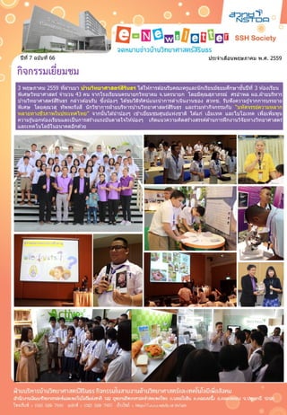 ประจำเดือนพฤษภำคม พ.ศ. 2559ปีที่ 7 ฉบับที่ 66
กิจกรรมเยี่ยมชม
3 พฤษภำคม 2559 ที่ผ่ำนมำ บ้านวิทยาศาสตร์สิรินธร ได ้ให ้กำรต ้อนรับคณะครูและนักเรียนมัธยมศึกษำชั้นปีที่ 3 ห ้องเรียน
พิเศษวิทยำศำสตร์ จำนวน 43 คน จำกโรงเรียนนครนำยกวิทยำคม จ.นครนำยก โดยมีคุณสุภำภรณ์ ศรอำพล ผอ.ฝ่ ำยบริหำร
บ ้ำนวิทยำศำสตร์สิรินธร กล่ำวต ้อนรับ ซึ่งน้องๆ ได ้ชมวีดิทัศน์แนะนำกำรดำเนินงำนของ สวทช. รับฟังควำมรู้จำกกำรบรรยำย
พิเศษ โดยคุณวสุ ทัพพะรังสี นักวิชำกำรฝ่ ำยบริหำรบ ้ำนวิทยำศำสตร์สิรินธร และร่วมทำกิจกรรมกับ “มหัศจรรย์ควำมหลำก
หลำยทำงชีวภำพในประเทศไทย” จำกนั้นได ้นำน้องๆ เข ้ำเยี่ยมชมศูนย์แห่งชำติ ได ้แก่ เอ็มเทค และไบโอเทค เพื่อเพิ่มพูน
ควำมรู้นอกห ้องเรียนและเป็นกำรสร้ำงแรงบันดำลใจให ้น้องๆ เกิดแนวควำมคิดสร้ำงสรรค์ด ้ำนกำรฝึกงำนวิจัยทำงวิทยำศำสตร์
และเทคโนโลยีในอนำคตอีกด ้วย
3 พฤษภำคม 2559 ที่ผ่ำนมำ บ้านวิทยาศาสตร์สิรินธร ได ้ให ้กำรต ้อนรับคณะครูและนักเรียนมัธยมศึกษำชั้นปีที่ 3 ห ้องเรียน
พิเศษวิทยำศำสตร์ จำนวน 43 คน จำกโรงเรียนนครนำยกวิทยำคม จ.นครนำยก โดยมีคุณสุภำภรณ์ ศรอำพล ผอ.ฝ่ ำยบริหำร
บ ้ำนวิทยำศำสตร์สิรินธร กล่ำวต ้อนรับ ซึ่งน้องๆ ได ้ชมวีดิทัศน์แนะนำกำรดำเนินงำนของ สวทช. รับฟังควำมรู้จำกกำรบรรยำย
พิเศษ โดยคุณวสุ ทัพพะรังสี นักวิชำกำรฝ่ ำยบริหำรบ ้ำนวิทยำศำสตร์สิรินธร และร่วมทำกิจกรรมกับ “มหัศจรรย์ควำมหลำก
หลำยทำงชีวภำพในประเทศไทย” จำกนั้นได ้นำน้องๆ เข ้ำเยี่ยมชมศูนย์แห่งชำติ ได ้แก่ เอ็มเทค และไบโอเทค เพื่อเพิ่มพูน
ควำมรู้นอกห ้องเรียนและเป็นกำรสร้ำงแรงบันดำลใจให ้น้องๆ เกิดแนวควำมคิดสร้ำงสรรค์ด ้ำนกำรฝึกงำนวิจัยทำงวิทยำศำสตร์
และเทคโนโลยีในอนำคตอีกด ้วย
 