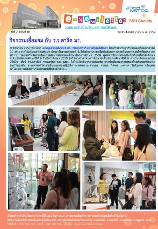 ประจำเดือนมิถุนำยน พ.ศ. 2559ปีที่ 7 ฉบับที่ 84
กิจกรรมเยี่ยมชม กับ ร.ร.สาธิต มธ.
9 มิถุนำยน 2559 ที่ผ่ำนมำ งำนบุคลำกรสัมพันธ์ สก. ร่วมกับบ ้ำนวิทยำศำสตร์สิรินธร ให ้กำรต ้อนรับผู้บริหำรและทีมคณำจำรย์
10 ท่ำนจำกโรงเรียนสำธิตแห่งมหำวิทยำลัยธรรมศำสตร์ ซึ่งได ้เข ้ำมำประชำสัมพันธ์แนวทำงกำรเรียนกำรสอนให ้กับบุคลำกร
สวทช. โดยจะเริ่มจัดกำรเรียนกำรสอนระดับมัธยมศึกษำในปีกำรศึกษำ 2560 ผู้สมัครเรียนจะต ้องเป็นนักเรียนที่กำลังศึกษำ
ระดับชั้นประถมศึกษำปีที่ 6 ในปีกำรศึกษำ 2559 (หรือคำดว่ำจะจบกำรศึกษำระดับประถมศึกษำปีที่ 6 ภำยในเดือนเมษำยน
2560) ทั้งนี้ ดร.ลดำวัลย์ กระแสร์ชล รอง ผพว. ได ้ให ้เกียรติมำกล่ำวต ้อนรับ จำกนั้นทีมคณำจำรย์ของโรงเรียนสำธิตแห่ง
มหำวิทยำลัย ธรรมศำสตร์ได ้เข ้ำเยี่ยมชมห ้องปฏิบัติกำรและผลงำนเด่นของ สวทช. ได ้แก่ เนคเทค ไบโอเทค เอ็มเทค
นำโนเทค รวมถึงบ ้ำนวิทยศำสตร์สิรินธรอีกด ้วย...
9 มิถุนำยน 2559 ที่ผ่ำนมำ งำนบุคลำกรสัมพันธ์ สก. ร่วมกับบ ้ำนวิทยำศำสตร์สิรินธร ให ้กำรต ้อนรับผู้บริหำรและทีมคณำจำรย์
10 ท่ำนจำกโรงเรียนสำธิตแห่งมหำวิทยำลัยธรรมศำสตร์ ซึ่งได ้เข ้ำมำประชำสัมพันธ์แนวทำงกำรเรียนกำรสอนให ้กับบุคลำกร
สวทช. โดยจะเริ่มจัดกำรเรียนกำรสอนระดับมัธยมศึกษำในปีกำรศึกษำ 2560 ผู้สมัครเรียนจะต ้องเป็นนักเรียนที่กำลังศึกษำ
ระดับชั้นประถมศึกษำปีที่ 6 ในปีกำรศึกษำ 2559 (หรือคำดว่ำจะจบกำรศึกษำระดับประถมศึกษำปีที่ 6 ภำยในเดือนเมษำยน
2560) ทั้งนี้ ดร.ลดำวัลย์ กระแสร์ชล รอง ผพว. ได ้ให ้เกียรติมำกล่ำวต ้อนรับ จำกนั้นทีมคณำจำรย์ของโรงเรียนสำธิตแห่ง
มหำวิทยำลัย ธรรมศำสตร์ได ้เข ้ำเยี่ยมชมห ้องปฏิบัติกำรและผลงำนเด่นของ สวทช. ได ้แก่ เนคเทค ไบโอเทค เอ็มเทค
นำโนเทค รวมถึงบ ้ำนวิทยศำสตร์สิรินธรอีกด ้วย...
 