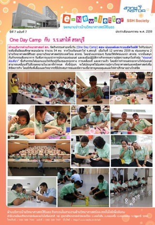 ประจาเดือนมกราคม พ.ศ. 2559ปีที่ 7 ฉบับที่ 7
ฝ่ ายบริหารค่ายวิทยาศาสตร์ สก. จัดกิจกรรมค่ายหนึ่งวัน (One Day Camp) ตอน หุ่นยนต์และระบบอัตโนมัติ ให ้กับน้องๆ
ระดับชั้นมัธยมศึกษาตอนปลาย จานวน 54 คน จากโรงเรียนเสาไห ้ จ.สระบุรี เมื่อวันที่ 12 มกราคม 2559 ณ ห ้องบรรยาย 2
บ ้านวิทยาศาสตร์สิรินธร อุทยานวิทยาศาสตร์ประเทศไทย สวทช. โดยช่วงแรกน้องๆ รับชมวีดิทัศน์แนะนา สวทช. จากนั้นสนุก
กับกิจกรรมสันทนาการ รับฟังการแนะนาการประกอบหุ่นยนต์ และลงมือปฏิบัติการกิจกรรมความรู้คู่ความสนุกในหัวข ้อ “หุ่นยนต์
ล ้อเดียว” ซึ่งกิจกรรมได ้ออกแบบให ้เรียนรู้เรื่องของระยะทาง การเคลื่อนที่ และความเร็ว โดยมีการกาหนดระยะทางให ้หุ่นยนต์
สามารถเคลื่อนที่ไปถึงจุดหมายในเวลาที่กาหนด ทั้งนี้น้องๆ จะได ้ประยุกต์ใช ้องค์ความรู้ทางวิทยาศาสตร์และคณิตศาสตร์เพื่อ
พิชิตภารกิจ โดยมีทีมพี่เลี้ยงและวิทยากรที่มีประสบการณ์และมีความเชี่ยวชาญคอยดูแลและให ้คาปรึกษาอย่างใกล ้ชิด
ฝ่ ายบริหารค่ายวิทยาศาสตร์ สก. จัดกิจกรรมค่ายหนึ่งวัน (One Day Camp) ตอน หุ่นยนต์และระบบอัตโนมัติ ให ้กับน้องๆ
ระดับชั้นมัธยมศึกษาตอนปลาย จานวน 54 คน จากโรงเรียนเสาไห ้ จ.สระบุรี เมื่อวันที่ 12 มกราคม 2559 ณ ห ้องบรรยาย 2
บ ้านวิทยาศาสตร์สิรินธร อุทยานวิทยาศาสตร์ประเทศไทย สวทช. โดยช่วงแรกน้องๆ รับชมวีดิทัศน์แนะนา สวทช. จากนั้นสนุก
กับกิจกรรมสันทนาการ รับฟังการแนะนาการประกอบหุ่นยนต์ และลงมือปฏิบัติการกิจกรรมความรู้คู่ความสนุกในหัวข ้อ “หุ่นยนต์
ล ้อเดียว” ซึ่งกิจกรรมได ้ออกแบบให ้เรียนรู้เรื่องของระยะทาง การเคลื่อนที่ และความเร็ว โดยมีการกาหนดระยะทางให ้หุ่นยนต์
สามารถเคลื่อนที่ไปถึงจุดหมายในเวลาที่กาหนด ทั้งนี้น้องๆ จะได ้ประยุกต์ใช ้องค์ความรู้ทางวิทยาศาสตร์และคณิตศาสตร์เพื่อ
พิชิตภารกิจ โดยมีทีมพี่เลี้ยงและวิทยากรที่มีประสบการณ์และมีความเชี่ยวชาญคอยดูแลและให ้คาปรึกษาอย่างใกล ้ชิด
One Day Camp กับ ร.ร.เสาไห้ สระบุรี
 