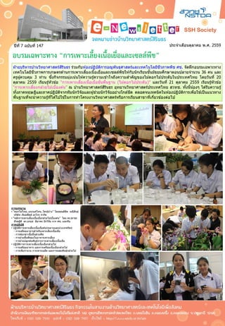 ประจำเดือนตุลำคม พ.ศ. 2559ปีที่ 7 ฉบับที่ 147
ฝ่ ำยบริหำรบ ้ำนวิทยำศำสตร์สิรินธร ร่วมกับห ้องปฏิบัติกำรอณูพันธุศำสตร์และเทคโนโลยีชีวภำพพืช ศช. จัดฝึกอบรมเฉพำะทำง
เทคโนโลยีชีวภำพกำรเกษตรด ้ำนกำรเพำะเลี้ยงเนื้อเยื่อและเซลล์พืชให ้กับนักเรียนชั้นมัธยมศึกษำตอนปลำยจำนวน 36 คน และ
ครูผู้ควบคุม 3 ท่ำน ซึ่งกิจกรรมมุ่งเน้นให ้ควำมรู้ควำมเข ้ำใจถึงควำมสำคัญของไม ้ดอกไม ้ประดับในประเทศไทย โดยวันที่ 20
ตุลำคม 2559 เรียนรู้หัวข ้อ “กำรเพำะเลี้ยงเนื้อเยื่อขั้นพื้นฐำน (ไม ้ดอกไม ้ประดับ)” และวันที่ 21 ตุลำคม 2559 เรียนรู้หัวข ้อ
“กำรเพำะเลี้ยงกล ้วยไม ้เบื้องต ้น” ณ บ ้ำนวิทยำศำสตร์สิรินธร อุทยำนวิทยำศำสตร์ประเทศไทย สวทช. ทั้งนี้น้องๆ ได ้รับควำมรู้
ทั้งภำคทฤษฎีและภำคปฏิบัติจำกทีมนักวิจัยและผู้ช่วยนักวิจัยอย่ำงใกล ้ชิด ตลอดจนเทคนิคในห ้องปฏิบัติกำรเพื่อใช ้เป็นแนวทำง
พื้นฐำนที่จะนำควำมรู้ที่ได ้ไปใช ้ในกำรทำโครงงำนวิทยำศำสตร์หรือกำรเรียนสำขำที่เกี่ยวข ้องต่อไป
ฝ่ ำยบริหำรบ ้ำนวิทยำศำสตร์สิรินธร ร่วมกับห ้องปฏิบัติกำรอณูพันธุศำสตร์และเทคโนโลยีชีวภำพพืช ศช. จัดฝึกอบรมเฉพำะทำง
เทคโนโลยีชีวภำพกำรเกษตรด ้ำนกำรเพำะเลี้ยงเนื้อเยื่อและเซลล์พืชให ้กับนักเรียนชั้นมัธยมศึกษำตอนปลำยจำนวน 36 คน และ
ครูผู้ควบคุม 3 ท่ำน ซึ่งกิจกรรมมุ่งเน้นให ้ควำมรู้ควำมเข ้ำใจถึงควำมสำคัญของไม ้ดอกไม ้ประดับในประเทศไทย โดยวันที่ 20
ตุลำคม 2559 เรียนรู้หัวข ้อ “กำรเพำะเลี้ยงเนื้อเยื่อขั้นพื้นฐำน (ไม ้ดอกไม ้ประดับ)” และวันที่ 21 ตุลำคม 2559 เรียนรู้หัวข ้อ
“กำรเพำะเลี้ยงกล ้วยไม ้เบื้องต ้น” ณ บ ้ำนวิทยำศำสตร์สิรินธร อุทยำนวิทยำศำสตร์ประเทศไทย สวทช. ทั้งนี้น้องๆ ได ้รับควำมรู้
ทั้งภำคทฤษฎีและภำคปฏิบัติจำกทีมนักวิจัยและผู้ช่วยนักวิจัยอย่ำงใกล ้ชิด ตลอดจนเทคนิคในห ้องปฏิบัติกำรเพื่อใช ้เป็นแนวทำง
พื้นฐำนที่จะนำควำมรู้ที่ได ้ไปใช ้ในกำรทำโครงงำนวิทยำศำสตร์หรือกำรเรียนสำขำที่เกี่ยวข ้องต่อไป
การบรรยาย
• “ดอกไม ้ไทย..แนวแค่ไหน..ใครรู้บ ้ำง” โดยคุณลิขิต มณีสินธุ์
บริษัท เรียลซีดส์ อะโกร จำกัด
• “หลักกำรเพำะเลี้ยงเนื้อเยื่อกล ้วยไม ้เบื้องต ้น” โดย ดร.ธรำธร
ทีรฆฐิติ ดร.อรนุช ลีลำพร นักวิจัย จำก ศช. และทีม
ภาคปฏิบัติ
• ปฏิบัติกำรเพำะเลี้ยงเนื้อเยื่อต ้นกุหลำบและม่วงเทพรัตน์
- กำรเตรียมอำหำรสำหรับเพำะเลี้ยงเนื้อเยื่อ
- กำรฟอกฆ่ำเชื้อชิ้นส่วนพืช
- กำรย ้ำยชิ้นพืชลงในอำหำรเพำะเลี้ยง
- กำรย ้ำยปลูกต ้นพันธุ์จำกกำรเพำะเลี้ยงเนื้อเยื่อ
• ปฏิบัติกำรกำรเพำะเลี้ยงเนื้อเยื่อกล ้วยไม ้
- กำรเตรียมอำหำร และกำรเตรียมเนื้อเยื่อกล ้วยไม ้
- กำรเพิ่มจำนวน กำรเพำะเมล็ด และกำรผสมพันธุ์กล ้วยไม ้
อบรมเฉพาะทาง “การเพาะเลี้ยงเนื้อเยื่อและเซลล์พืช”
 