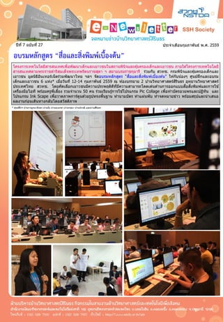 ประจำเดือนกุมภำพันธ์ พ.ศ. 2559ปีที่ 7 ฉบับที่ 27
อบรมหลักสูตร “สื่อและสิ่งพิมพ์เบื้องต้น”
* ศูนย์ฝีกฯ บ ้ำนกำญจนำภิเษก บ ้ำนบึง บ ้ำนอุเบกขำ บ ้ำนกรุณำ บ ้ำนปรำณี และบ ้ำนสิรินธร
โครงกำรเทคโนโลยีสำรสนเทศเพื่อพัฒนำเด็กและเยำวชนในสถำนพินิจและคุ้มครองเด็กและเยำวชน ภำยใต ้โครงกำรเทคโนโลยี
สำรสนเทศตำมพระรำชดำริสมเด็จพระเทพรัตนรำชสุดำ ฯ สยำมบรมรำชกุมำรี ร่วมกับ สวทช. กรมพินิจและคุ้มครองเด็กและ
เยำวชน มูลนิธิอินเทอร์เน็ตร่วมพัฒนำไทย ฯลฯ จัดอบรมหลักสูตร “สื่อและสิ่งพิมพ์เบื้องต ้น” ให ้กับน้องๆ ศูนย์ฝึกและอบรม
เด็กและเยำวชน 6 แห่ง* เมื่อวันที่ 12-14 กุมภำพันธ์ 2559 ณ ห ้องบรรยำย 2 บ ้ำนวิทยำศำสตร์สิรินธร อุทยำนวิทยำศำสตร์
ประเทศไทย สวทช. โดยคัดเลือกเยำวชนมีควำมประพฤติดีที่มีควำมสำมำรถโดดเด่นด ้ำนกำรออกแบบสื่อสิ่งพิมพ์และกำรใช ้
เครื่องมือไอที พร ้อมครูพี่เลี้ยง รวมจำนวน 50 คน ร่วมเรียนรู้กำรใช ้โปรแกรม Pic Collage เพื่อทำบัตรอวยพรและปฏิทิน และ
โปรแกรม Ink Scape เพื่อวำดภำพกำร์ตูนด ้วยรูปทรงพื้นฐำน ทำนำมบัตร ทำแผ่นพับ ทำจดหมำยข่ำว พร ้อมสรุปและนำเสนอ
ผลงำนก่อนเดินทำงกลับโดยสวัสดิภำพ
 