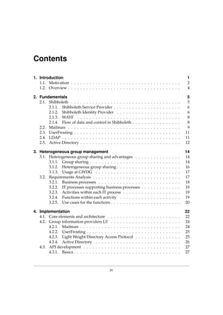 Contents
1. Introduction 1
1.1. Motivation . . . . . . . . . . . . . . . . . . . . . . . . . . . . . . . . . . . . 2
1.2. Overview . . . . . . . . . . . . . . . . . . . . . . . . . . . . . . . . . . . . . 4
2. Fundamentals 5
2.1. Shibboleth . . . . . . . . . . . . . . . . . . . . . . . . . . . . . . . . . . . . 5
2.1.1. Shibboleth Service Provider . . . . . . . . . . . . . . . . . . . . . . 6
2.1.2. Shibboleth Identity Provider . . . . . . . . . . . . . . . . . . . . . 6
2.1.3. WAYF . . . . . . . . . . . . . . . . . . . . . . . . . . . . . . . . . . 8
2.1.4. Flow of data and control in Shibboleth . . . . . . . . . . . . . . . . 8
2.2. Mailman . . . . . . . . . . . . . . . . . . . . . . . . . . . . . . . . . . . . . 9
2.3. UserFrosting . . . . . . . . . . . . . . . . . . . . . . . . . . . . . . . . . . . 11
2.4. LDAP . . . . . . . . . . . . . . . . . . . . . . . . . . . . . . . . . . . . . . . 11
2.5. Active Directory . . . . . . . . . . . . . . . . . . . . . . . . . . . . . . . . . 12
3. Heterogeneous group management 14
3.1. Heterogeneous group sharing and advantages . . . . . . . . . . . . . . . 14
3.1.1. Group sharing . . . . . . . . . . . . . . . . . . . . . . . . . . . . . . 14
3.1.2. Heterogeneous group sharing . . . . . . . . . . . . . . . . . . . . . 16
3.1.3. Usage at GWDG . . . . . . . . . . . . . . . . . . . . . . . . . . . . 17
3.2. Requirements Analysis . . . . . . . . . . . . . . . . . . . . . . . . . . . . . 17
3.2.1. Business processes . . . . . . . . . . . . . . . . . . . . . . . . . . . 18
3.2.2. IT processes supporting business processes . . . . . . . . . . . . . 19
3.2.3. Activities within each IT process . . . . . . . . . . . . . . . . . . . 19
3.2.4. Functions within each activity . . . . . . . . . . . . . . . . . . . . 19
3.2.5. Use cases for the functions . . . . . . . . . . . . . . . . . . . . . . . 20
4. Implementation 22
4.1. Core elements and architecture . . . . . . . . . . . . . . . . . . . . . . . . 22
4.2. Group information providers UI . . . . . . . . . . . . . . . . . . . . . . . 24
4.2.1. Mailman . . . . . . . . . . . . . . . . . . . . . . . . . . . . . . . . . 24
4.2.2. UserFrosting . . . . . . . . . . . . . . . . . . . . . . . . . . . . . . . 25
4.2.3. Light Weight Directory Access Protocol . . . . . . . . . . . . . . . 25
4.2.4. Active Directory . . . . . . . . . . . . . . . . . . . . . . . . . . . . 26
4.3. API development . . . . . . . . . . . . . . . . . . . . . . . . . . . . . . . . 27
4.3.1. Basics . . . . . . . . . . . . . . . . . . . . . . . . . . . . . . . . . . . 27
iv
 