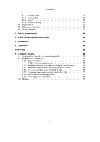 Contents
4.3.2. Mailman API . . . . . . . . . . . . . . . . . . . . . . . . . . . . . . 31
4.3.3. UserFrosting . . . . . . . . . . . . . . . . . . . . . . . . . . . . . . . 33
4.3.4. LDAP . . . . . . . . . . . . . . . . . . . . . . . . . . . . . . . . . . 33
4.3.5. Active Directory . . . . . . . . . . . . . . . . . . . . . . . . . . . . 34
4.4. Single logout . . . . . . . . . . . . . . . . . . . . . . . . . . . . . . . . . . . 34
4.5. Attribute synchronizer . . . . . . . . . . . . . . . . . . . . . . . . . . . . . 36
4.6. Group manager . . . . . . . . . . . . . . . . . . . . . . . . . . . . . . . . . 38
5. Testing group sharing 42
6. Preparations for production system 45
7. Similar work 46
8. Conclusion 48
References 48
A. Installation Guides 52
A.1. AttributeQuery handler plug-in shibboleth SP . . . . . . . . . . . . . . . 52
A.2. Shibboleth 2.x Installation . . . . . . . . . . . . . . . . . . . . . . . . . . . 53
A.2.1. Basic installation . . . . . . . . . . . . . . . . . . . . . . . . . . . . 53
A.2.1.1. System requirements . . . . . . . . . . . . . . . . . . . . 53
A.2.2. Shibboleth Identity provider Installation & Conﬁguration . . . . 54
A.2.3. Shibboleth Identity provider source code installation: . . . . . . . 54
A.2.4. Problem while building in Shibboleth 2.4.3 . . . . . . . . . . . . . 55
A.2.5. Problem with resulting jar ﬁle in Shibboleth 2.4.3 . . . . . . . . . 55
A.2.6. Analysis for solution of problem: . . . . . . . . . . . . . . . . . . . 55
A.2.7. Service provider installation . . . . . . . . . . . . . . . . . . . . . . 56
A.3. Mailman . . . . . . . . . . . . . . . . . . . . . . . . . . . . . . . . . . . . . 58
v
 