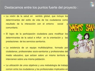 Destacamos entre los puntos fuerte del proyecto : 
• La visión de la salud en sentido global, que incluye los 
determinantes del estilo de vida de los ciudadanos como 
resultado de la interacción con el entorno social y 
comunitario. 
• El logro de la participación ciudadana para modificar los 
determinantes de la salud e influir en la orientación y las 
prestaciones de los servicios sanitarios. 
• La existencia de un equipo multidisciplinar, formado por 
ciudadanos, profesionales socio-sanitarios y profesionales del 
medio educativo, que actúan sobre un mismo territorio e 
intervienen sobre una misma población. 
• La utilización de unos objetivos y una metodología de trabajo 
común entre los ciudadanos y los profesionales implicados en 
 