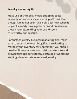 Jewelry marketing tip:
Make use of the social media shopping tools
available on various social media platforms. Even
though it may not seem like a big deal now, when it
is, you'll already have a jewelry brand presence on
these channels, making your brand seem
trustworthy and reliable.
For further jewelry business marketing tips, make
sure to subscribe to our blog.If you are looking to
restock your inventory for September, you should
head to SidneyImports.com. Visit our website and
browse through our extensive catalog of wholesale
sterling silver and stainless steel jewelry.
 