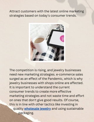 Attract customers with the latest online marketing
strategies based on today's consumer trends.
The competition is rising, and jewelry businesses
need new marketing strategies. e-commerce sales
surged as an effect of the Pandemic, which is why
jewelry businesses with shops online are affected.
It is important to understand the current
consumer trends to create more effective
marketing strategies and not waste time and effort
on ones that don't give good results. Of course,
this is in line with other tactics like investing in
quality wholesale jewelry and using sustainable
packaging.
 