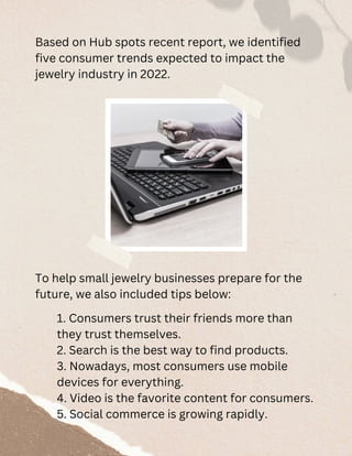 Based on Hub spots recent report, we identified
five consumer trends expected to impact the
jewelry industry in 2022.
1. Consumers trust their friends more than
they trust themselves.
2. Search is the best way to find products.
3. Nowadays, most consumers use mobile
devices for everything.
4. Video is the favorite content for consumers.
5. Social commerce is growing rapidly.
To help small jewelry businesses prepare for the
future, we also included tips below:
 