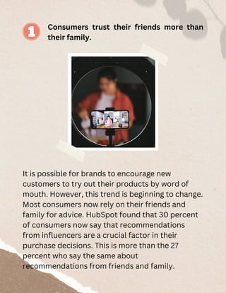 Consumers trust their friends more than
their family.
It is possible for brands to encourage new
customers to try out their products by word of
mouth. However, this trend is beginning to change.
Most consumers now rely on their friends and
family for advice. HubSpot found that 30 percent
of consumers now say that recommendations
from influencers are a crucial factor in their
purchase decisions. This is more than the 27
percent who say the same about
recommendations from friends and family.
 
