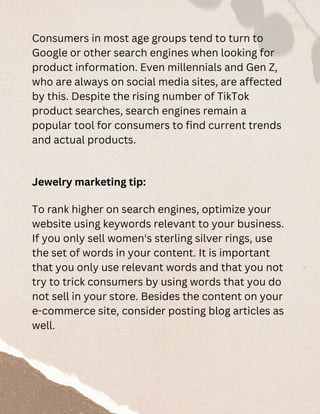 Consumers in most age groups tend to turn to
Google or other search engines when looking for
product information. Even millennials and Gen Z,
who are always on social media sites, are affected
by this. Despite the rising number of TikTok
product searches, search engines remain a
popular tool for consumers to find current trends
and actual products.
Jewelry marketing tip:
To rank higher on search engines, optimize your
website using keywords relevant to your business.
If you only sell women's sterling silver rings, use
the set of words in your content. It is important
that you only use relevant words and that you not
try to trick consumers by using words that you do
not sell in your store. Besides the content on your
e-commerce site, consider posting blog articles as
well.
 